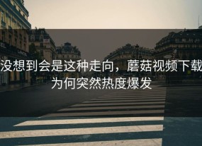 没想到会是这种走向，蘑菇视频下载为何突然热度爆发