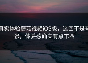 真实体验蘑菇视频iOS版，这回不是夸张，体验感确实有点东西