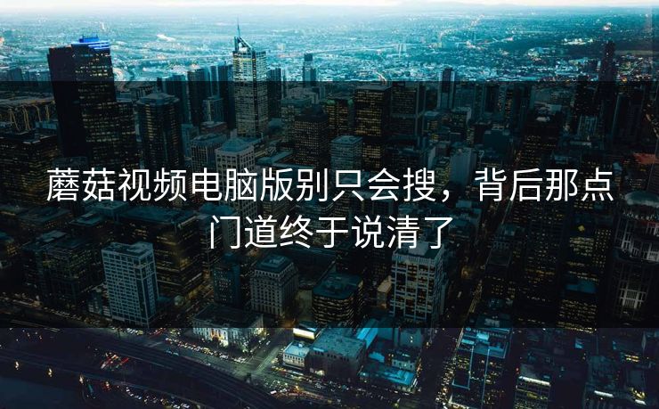 蘑菇视频电脑版别只会搜，背后那点门道终于说清了